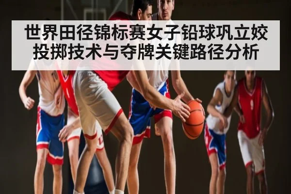 世界田径锦标赛女子铅球巩立姣投掷技术与夺牌关键路径分析