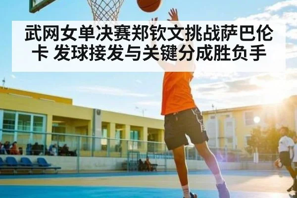 武网女单决赛郑钦文挑战萨巴伦卡 发球接发与关键分成胜负手