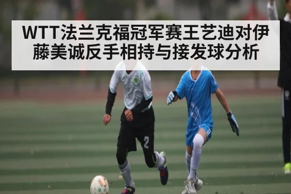 WTT法兰克福冠军赛王艺迪对伊藤美诚反手相持与接发球分析